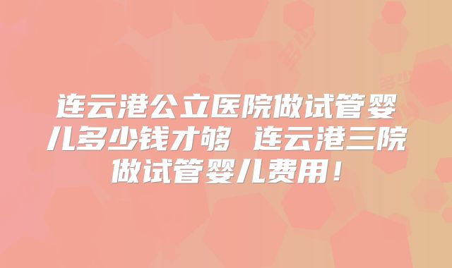 连云港公立医院做试管婴儿多少钱才够 连云港三院做试管婴儿费用!