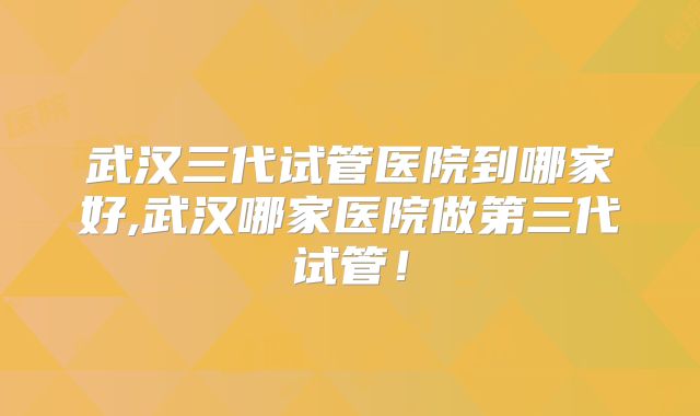 武汉三代试管医院到哪家好,武汉哪家医院做第三代试管！
