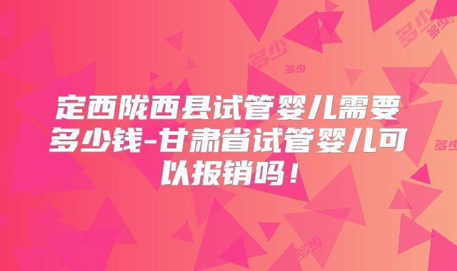 定西陇西县试管婴儿需要多少钱-甘肃省试管婴儿可以报销吗！