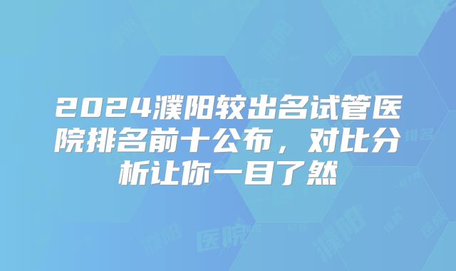 2024濮阳较出名试管医院排名前十公布，对比分析让你一目了然