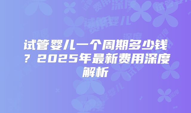 试管婴儿一个周期多少钱？2025年最新费用深度解析