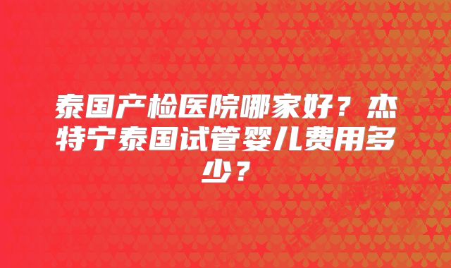 泰国产检医院哪家好？杰特宁泰国试管婴儿费用多少？