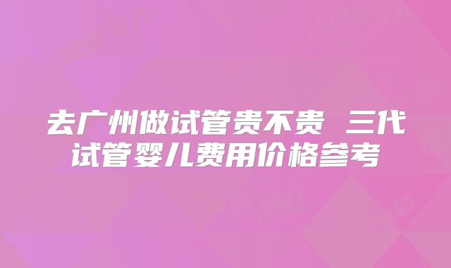 去广州做试管贵不贵 三代试管婴儿费用价格参考