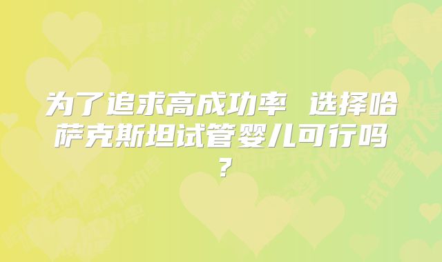 为了追求高成功率 选择哈萨克斯坦试管婴儿可行吗？
