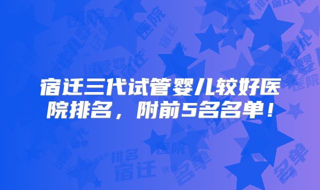 宿迁三代试管婴儿较好医院排名，附前5名名单！