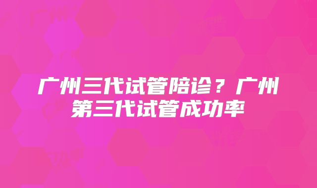 广州三代试管陪诊？广州第三代试管成功率
