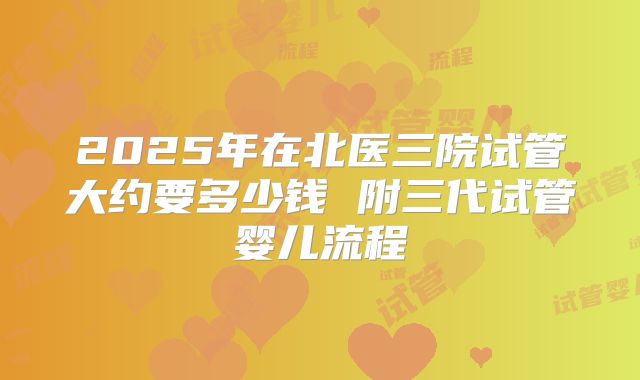 2025年在北医三院试管大约要多少钱 附三代试管婴儿流程