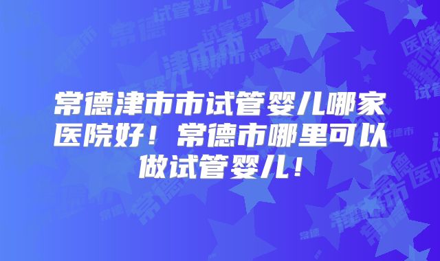 常德津市市试管婴儿哪家医院好！常德市哪里可以做试管婴儿！