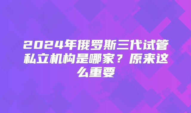 2024年俄罗斯三代试管私立机构是哪家?原来这么重要