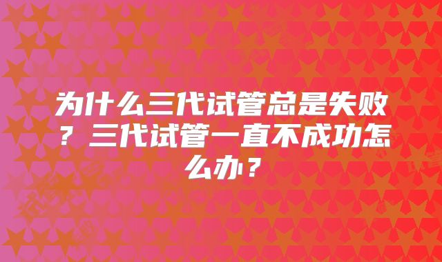 为什么三代试管总是失败？三代试管一直不成功怎么办？