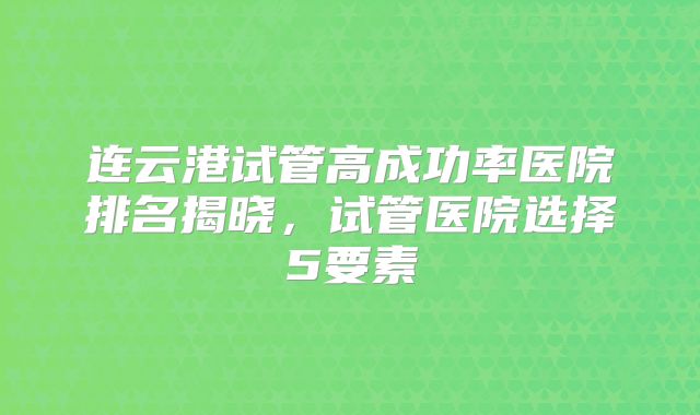 连云港试管高成功率医院排名揭晓，试管医院选择5要素