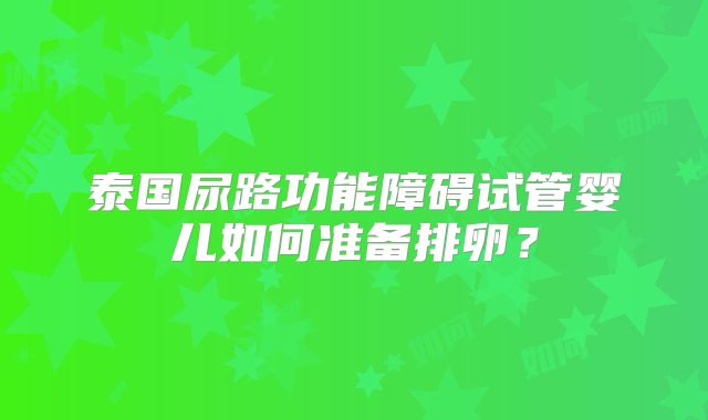 泰国尿路功能障碍试管婴儿如何准备排卵？