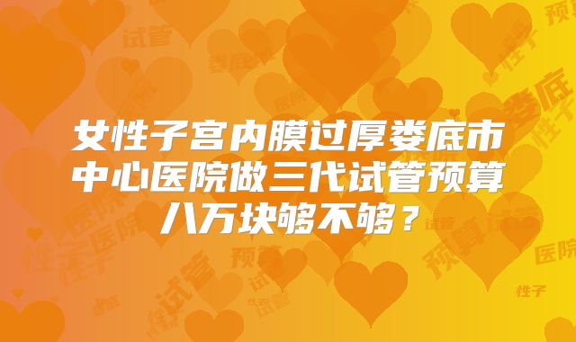女性子宫内膜过厚娄底市中心医院做三代试管预算八万块够不够？