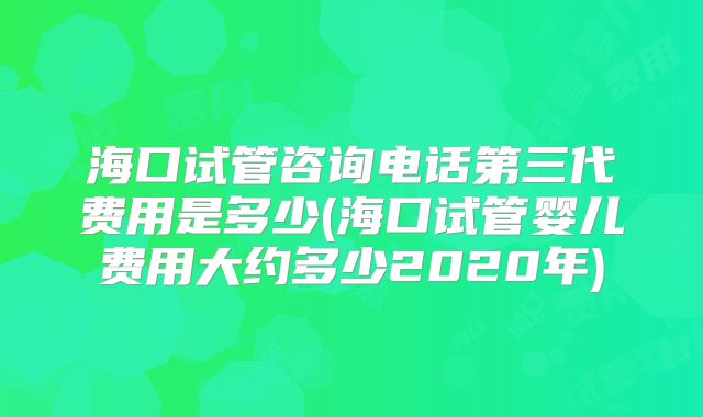 海口试管咨询电话第三代费用是多少(海口试管婴儿费用大约多少2020年)