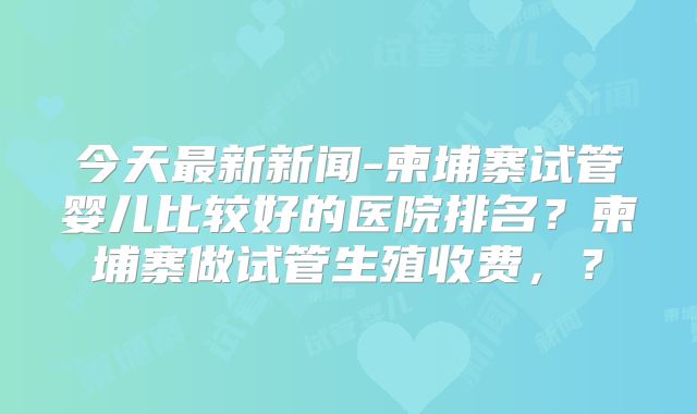 今天最新新闻-柬埔寨试管婴儿比较好的医院排名？柬埔寨做试管生殖收费，？