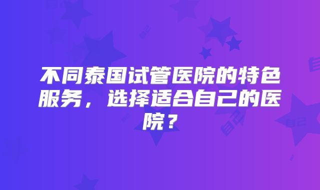 不同泰国试管医院的特色服务，选择适合自己的医院？
