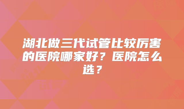 湖北做三代试管比较厉害的医院哪家好？医院怎么选？