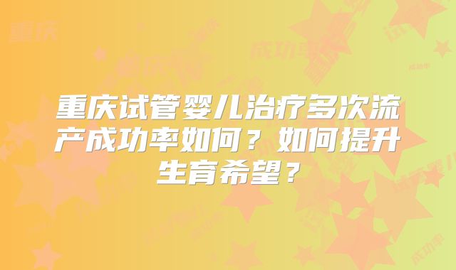 重庆试管婴儿治疗多次流产成功率如何？如何提升生育希望？