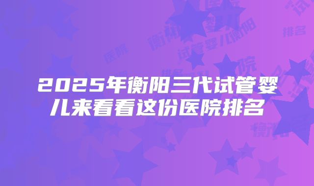2025年衡阳三代试管婴儿来看看这份医院排名
