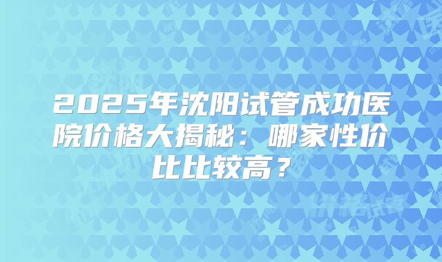 2025年沈阳试管成功医院价格大揭秘：哪家性价比比较高？