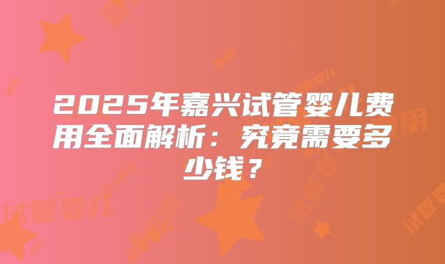 2025年嘉兴试管婴儿费用全面解析：究竟需要多少钱？