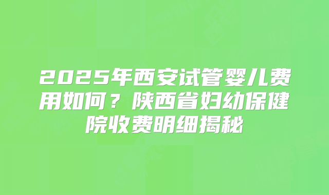 2025年西安试管婴儿费用如何？陕西省妇幼保健院收费明细揭秘