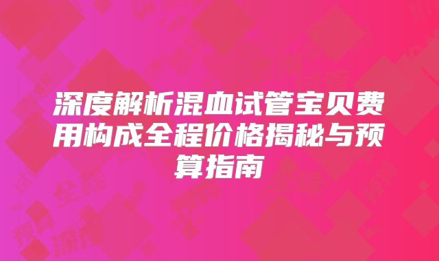 深度解析混血试管宝贝费用构成全程价格揭秘与预算指南