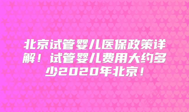 北京试管婴儿医保政策详解！试管婴儿费用大约多少2020年北京！