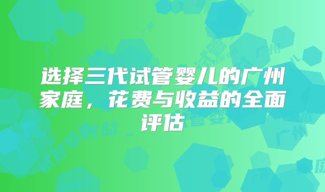 选择三代试管婴儿的广州家庭，花费与收益的全面评估