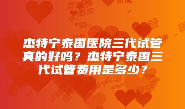 杰特宁泰国医院三代试管真的好吗？杰特宁泰国三代试管费用是多少？