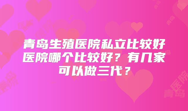 青岛生殖医院私立比较好医院哪个比较好？有几家可以做三代？