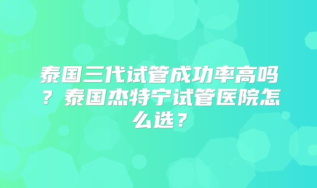 泰国三代试管成功率高吗？泰国杰特宁试管医院怎么选？