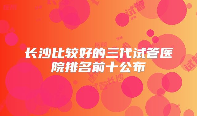 长沙比较好的三代试管医院排名前十公布