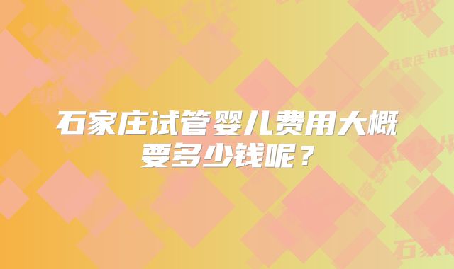 石家庄试管婴儿费用大概要多少钱呢？