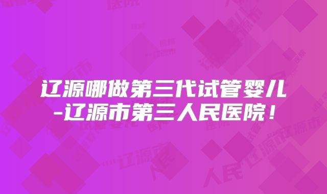 辽源哪做第三代试管婴儿-辽源市第三人民医院！