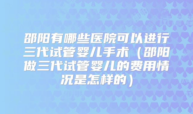 邵阳有哪些医院可以进行三代试管婴儿手术（邵阳做三代试管婴儿的费用情况是怎样的）