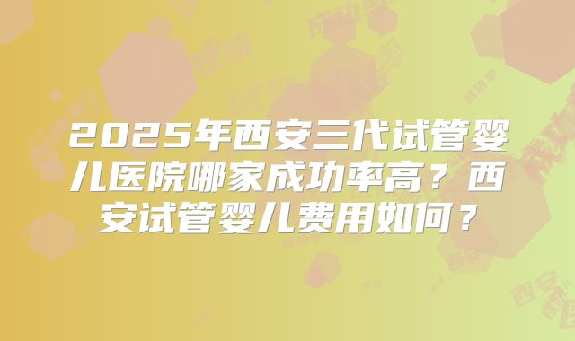 2025年西安三代试管婴儿医院哪家成功率高？西安试管婴儿费用如何？