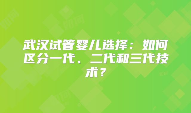 武汉试管婴儿选择：如何区分一代、二代和三代技术？