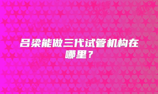 吕梁能做三代试管机构在哪里？