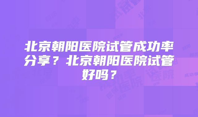 北京朝阳医院试管成功率分享？北京朝阳医院试管好吗？