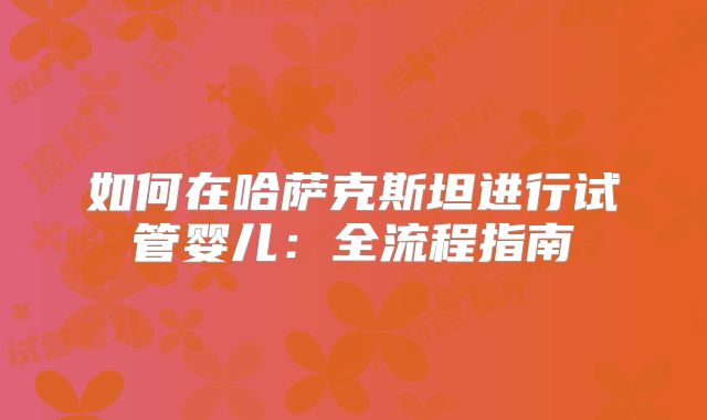 如何在哈萨克斯坦进行试管婴儿：全流程指南
