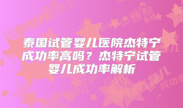 泰国试管婴儿医院杰特宁成功率高吗？杰特宁试管婴儿成功率解析