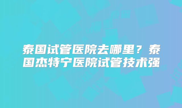泰国试管医院去哪里？泰国杰特宁医院试管技术强