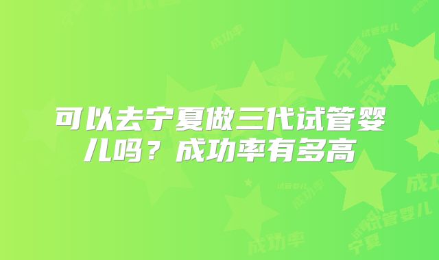 可以去宁夏做三代试管婴儿吗？成功率有多高