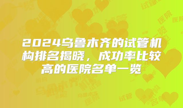 2024乌鲁木齐的试管机构排名揭晓,成功率比较高的医院名单一览