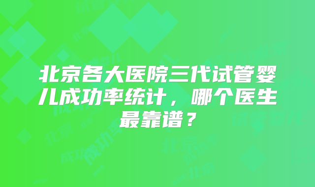 北京各大医院三代试管婴儿成功率统计，哪个医生最靠谱？