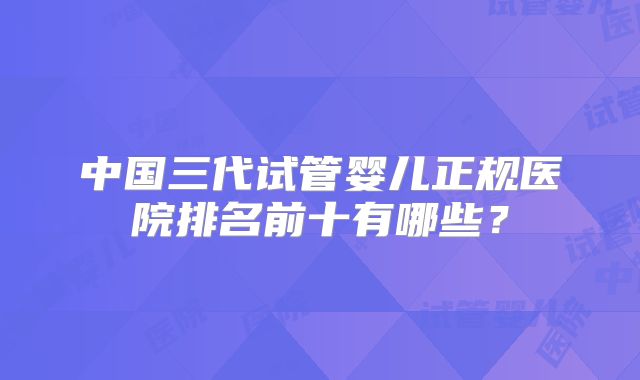 中国三代试管婴儿正规医院排名前十有哪些？