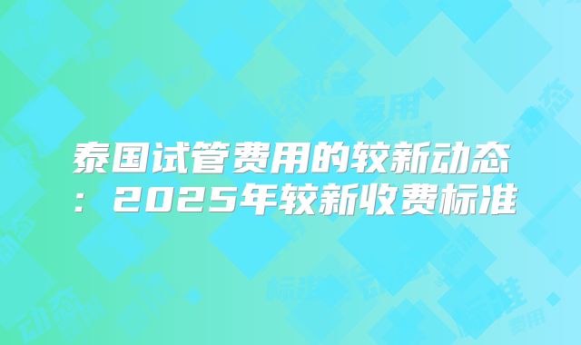 泰国试管费用的较新动态:2025年较新收费标准