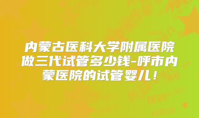 内蒙古医科大学附属医院做三代试管多少钱-呼市内蒙医院的试管婴儿!