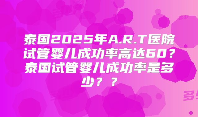 泰国2025年A.R.T医院试管婴儿成功率高达60?泰国试管婴儿成功率是多少??